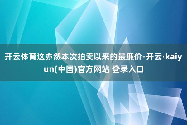 开云体育这亦然本次拍卖以来的最廉价-开云·kaiyun(中国)官方网站 登录入口