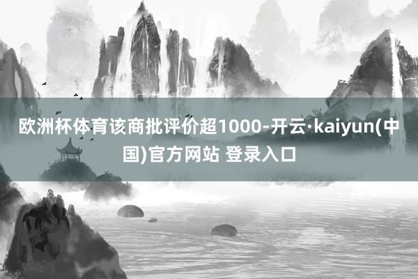 欧洲杯体育该商批评价超1000-开云·kaiyun(中国)官方网站 登录入口