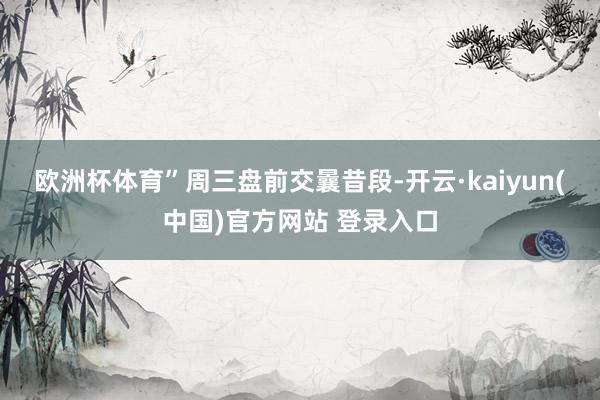 欧洲杯体育”　　周三盘前交曩昔段-开云·kaiyun(中国)官方网站 登录入口