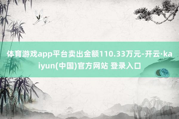 体育游戏app平台卖出金额110.33万元-开云·kaiyun(中国)官方网站 登录入口