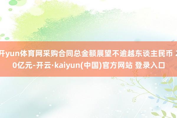 开yun体育网采购合同总金额展望不逾越东谈主民币 20亿元-开云·kaiyun(中国)官方网站 登录入口