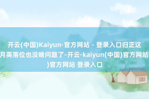 开云(中国)Kaiyun·官方网站 - 登录入口归正这波轮到黄月英落位也没啥问题了-开云·kaiyun(中国)官方网站 登录入口