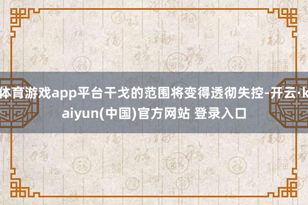 体育游戏app平台干戈的范围将变得透彻失控-开云·kaiyun(中国)官方网站 登录入口