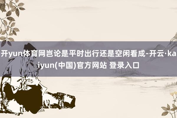 开yun体育网岂论是平时出行还是空闲看成-开云·kaiyun(中国)官方网站 登录入口