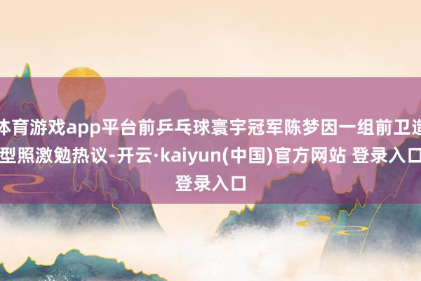 体育游戏app平台前乒乓球寰宇冠军陈梦因一组前卫造型照激勉热议-开云·kaiyun(中国)官方网站 登录入口