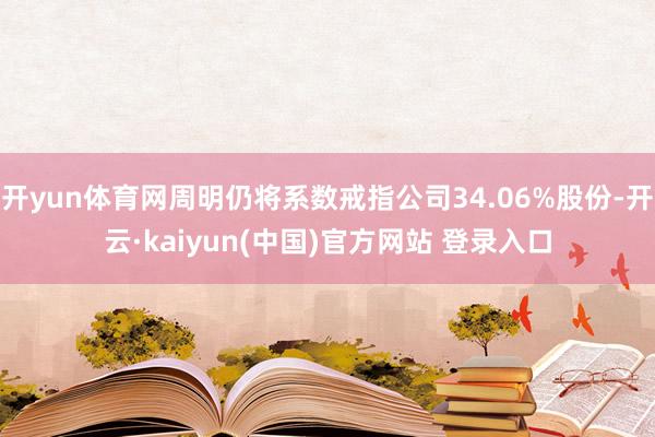 开yun体育网周明仍将系数戒指公司34.06%股份-开云·kaiyun(中国)官方网站 登录入口