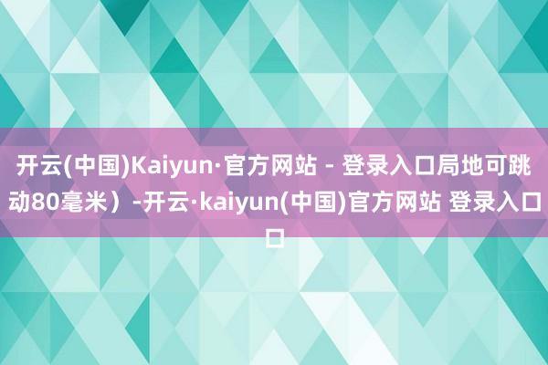 开云(中国)Kaiyun·官方网站 - 登录入口局地可跳动80毫米)-开云·kaiyun(中国)官方网站 登录入口