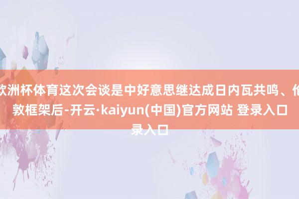 欧洲杯体育这次会谈是中好意思继达成日内瓦共鸣、伦敦框架后-开云·kaiyun(中国)官方网站 登录入口