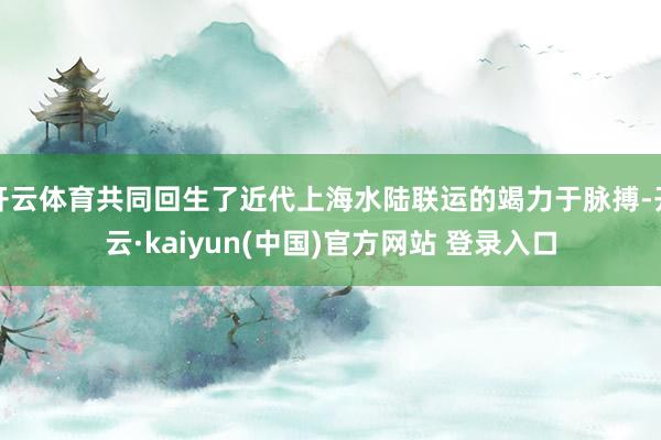 开云体育共同回生了近代上海水陆联运的竭力于脉搏-开云·kaiyun(中国)官方网站 登录入口