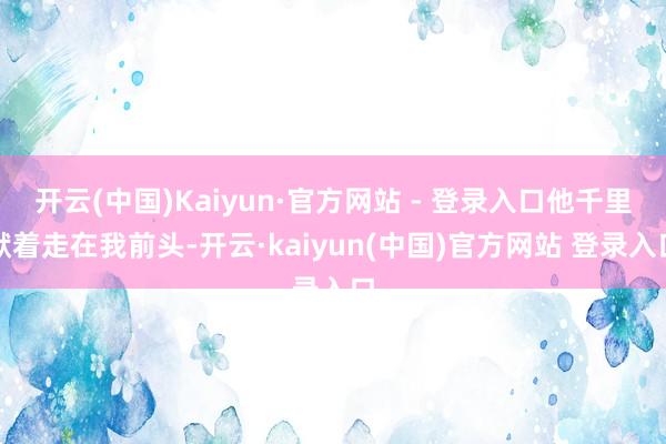 开云(中国)Kaiyun·官方网站 - 登录入口他千里默着走在我前头-开云·kaiyun(中国)官方网站 登录入口