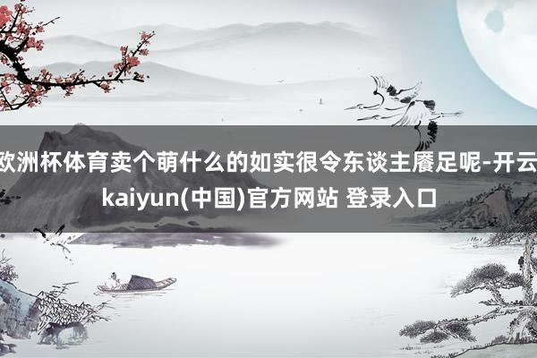 欧洲杯体育卖个萌什么的如实很令东谈主餍足呢-开云·kaiyun(中国)官方网站 登录入口
