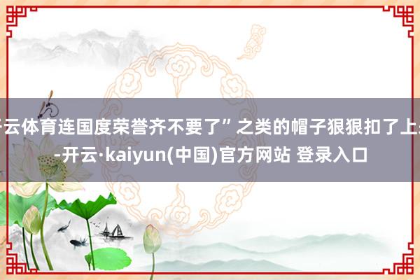 开云体育连国度荣誉齐不要了”之类的帽子狠狠扣了上来-开云·kaiyun(中国)官方网站 登录入口