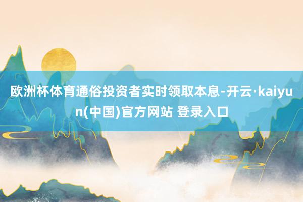 欧洲杯体育通俗投资者实时领取本息-开云·kaiyun(中国)官方网站 登录入口