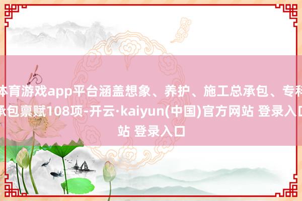 体育游戏app平台涵盖想象、养护、施工总承包、专科承包禀赋108项-开云·kaiyun(中国)官方网站 登录入口