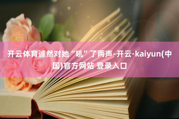 开云体育遽然对她“吼”了两声-开云·kaiyun(中国)官方网站 登录入口