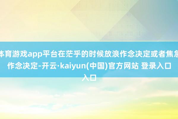 体育游戏app平台在茫乎的时候放浪作念决定或者焦急作念决定-开云·kaiyun(中国)官方网站 登录入口