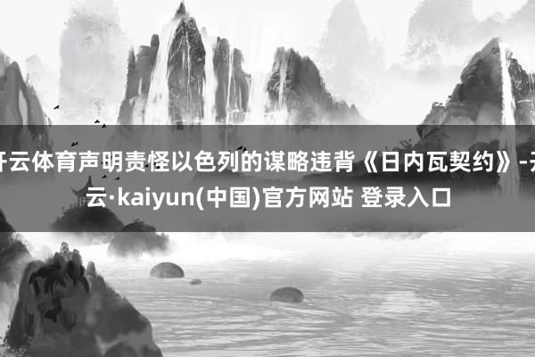 开云体育声明责怪以色列的谋略违背《日内瓦契约》-开云·kaiyun(中国)官方网站 登录入口