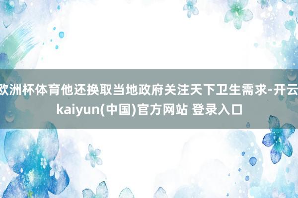 欧洲杯体育他还换取当地政府关注天下卫生需求-开云·kaiyun(中国)官方网站 登录入口
