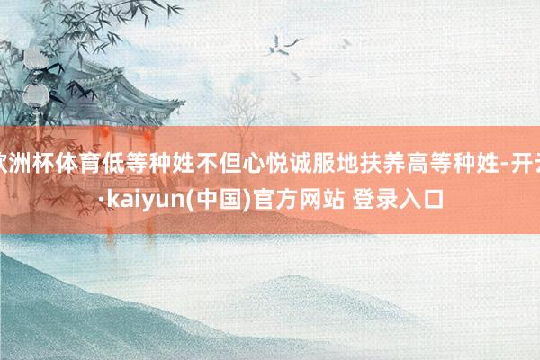 欧洲杯体育低等种姓不但心悦诚服地扶养高等种姓-开云·kaiyun(中国)官方网站 登录入口