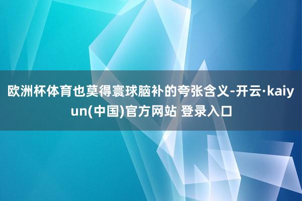 欧洲杯体育也莫得寰球脑补的夸张含义-开云·kaiyun(中国)官方网站 登录入口