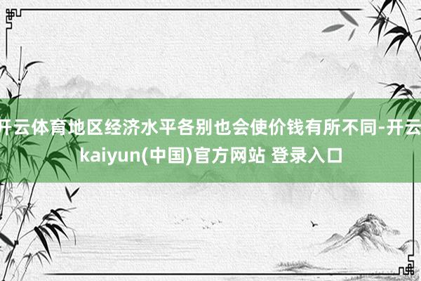 开云体育地区经济水平各别也会使价钱有所不同-开云·kaiyun(中国)官方网站 登录入口