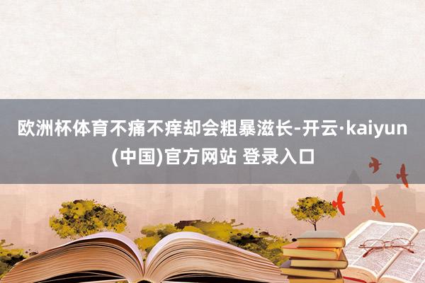欧洲杯体育不痛不痒却会粗暴滋长-开云·kaiyun(中国)官方网站 登录入口