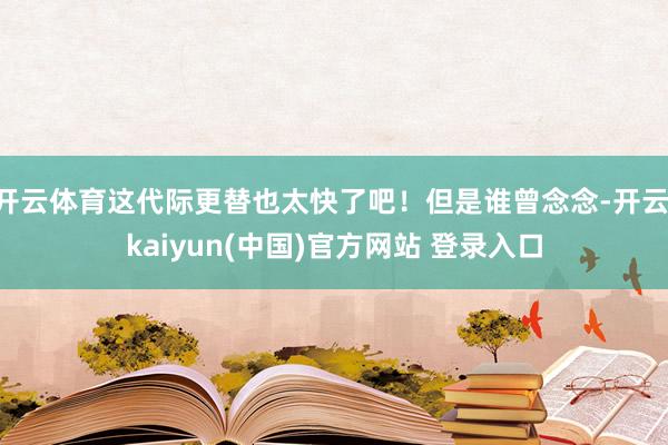 开云体育这代际更替也太快了吧！但是谁曾念念-开云·kaiyun(中国)官方网站 登录入口