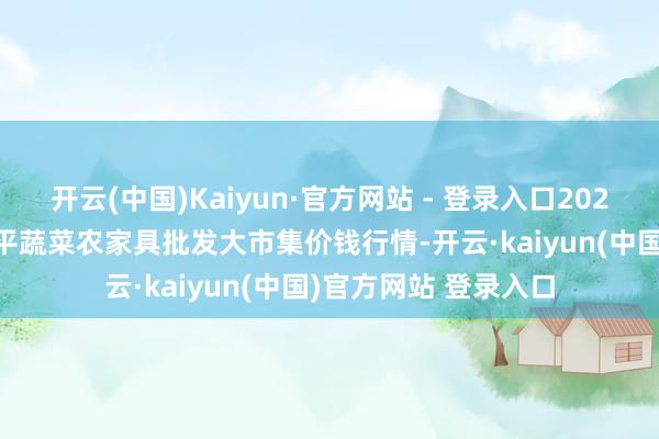 开云(中国)Kaiyun·官方网站 - 登录入口2025年8月16日江西乐平蔬菜农家具批发大市集价钱行情-开云·kaiyun(中国)官方网站 登录入口