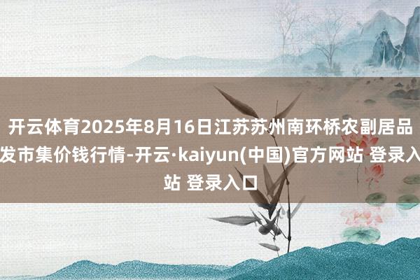 开云体育2025年8月16日江苏苏州南环桥农副居品批发市集价钱行情-开云·kaiyun(中国)官方网站 登录入口