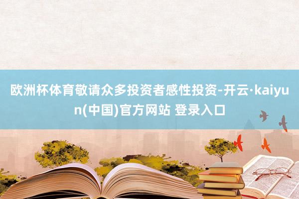 欧洲杯体育敬请众多投资者感性投资-开云·kaiyun(中国)官方网站 登录入口