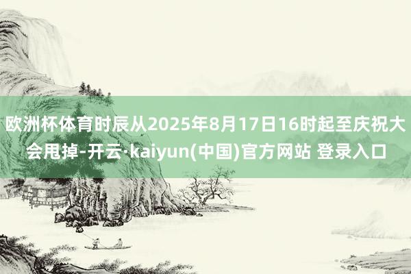 欧洲杯体育时辰从2025年8月17日16时起至庆祝大会甩掉-开云·kaiyun(中国)官方网站 登录入口