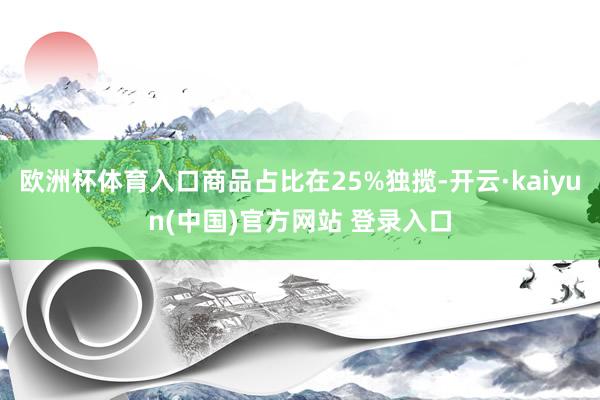 欧洲杯体育入口商品占比在25%独揽-开云·kaiyun(中国)官方网站 登录入口