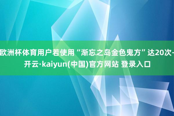 欧洲杯体育用户若使用“渐忘之岛金色鬼方”达20次-开云·kaiyun(中国)官方网站 登录入口