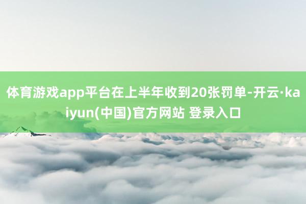 体育游戏app平台在上半年收到20张罚单-开云·kaiyun(中国)官方网站 登录入口
