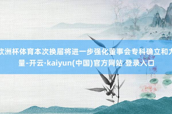 欧洲杯体育本次换届将进一步强化董事会专科确立和力量-开云·kaiyun(中国)官方网站 登录入口