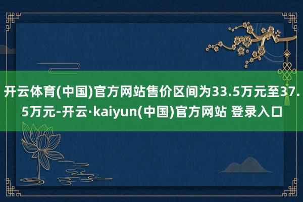开云体育(中国)官方网站售价区间为33.5万元至37.5万元-开云·kaiyun(中国)官方网站 登录入口