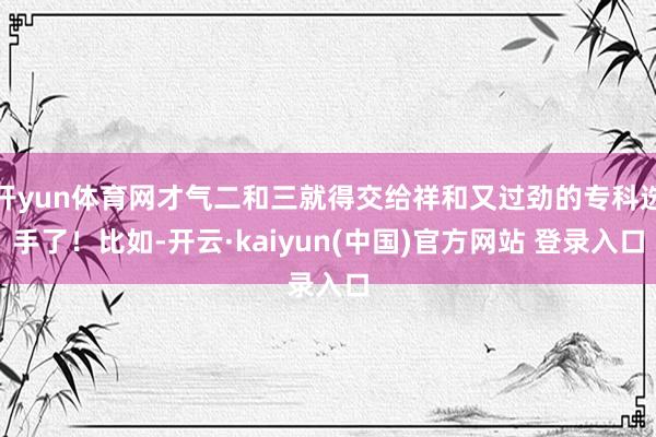 开yun体育网才气二和三就得交给祥和又过劲的专科选手了！比如-开云·kaiyun(中国)官方网站 登录入口