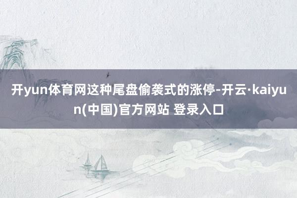 开yun体育网这种尾盘偷袭式的涨停-开云·kaiyun(中国)官方网站 登录入口