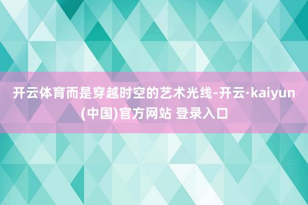 开云体育而是穿越时空的艺术光线-开云·kaiyun(中国)官方网站 登录入口