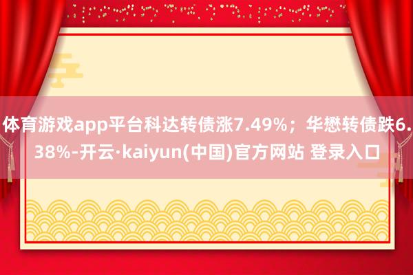 体育游戏app平台科达转债涨7.49%；华懋转债跌6.38%-开云·kaiyun(中国)官方网站 登录入口