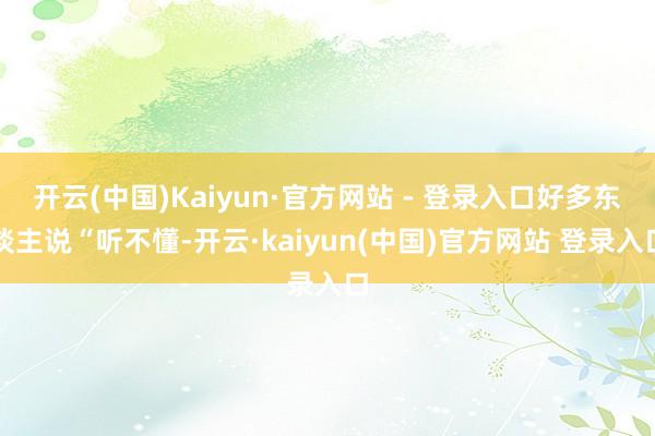 开云(中国)Kaiyun·官方网站 - 登录入口好多东谈主说“听不懂-开云·kaiyun(中国)官方网站 登录入口
