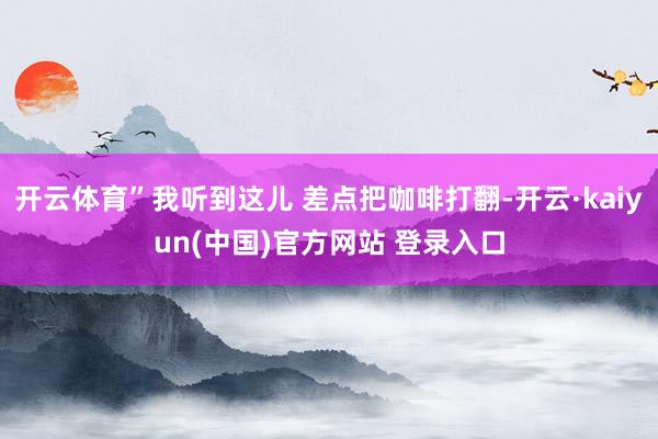 开云体育”我听到这儿 差点把咖啡打翻-开云·kaiyun(中国)官方网站 登录入口