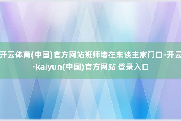 开云体育(中国)官方网站班师堵在东谈主家门口-开云·kaiyun(中国)官方网站 登录入口