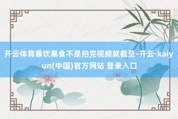 开云体育暴饮暴食不是拍完视频就截至-开云·kaiyun(中国)官方网站 登录入口