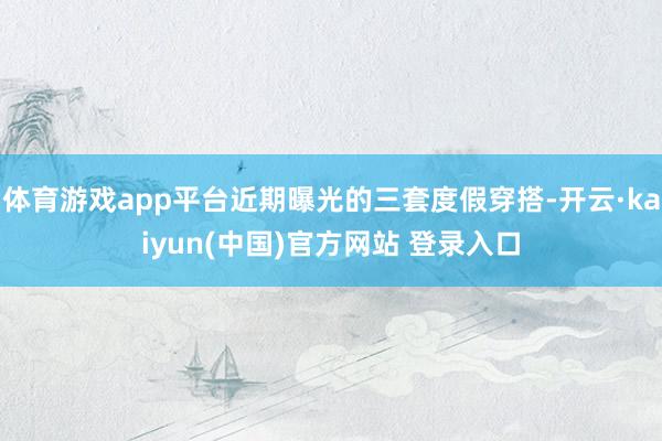 体育游戏app平台近期曝光的三套度假穿搭-开云·kaiyun(中国)官方网站 登录入口