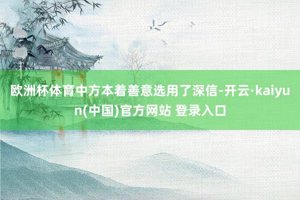 欧洲杯体育中方本着善意选用了深信-开云·kaiyun(中国)官方网站 登录入口