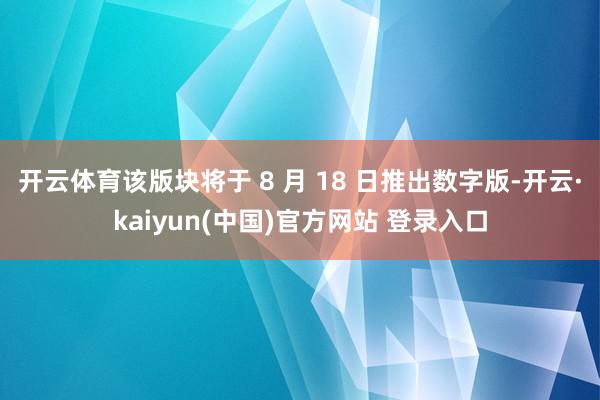 开云体育该版块将于 8 月 18 日推出数字版-开云·kaiyun(中国)官方网站 登录入口