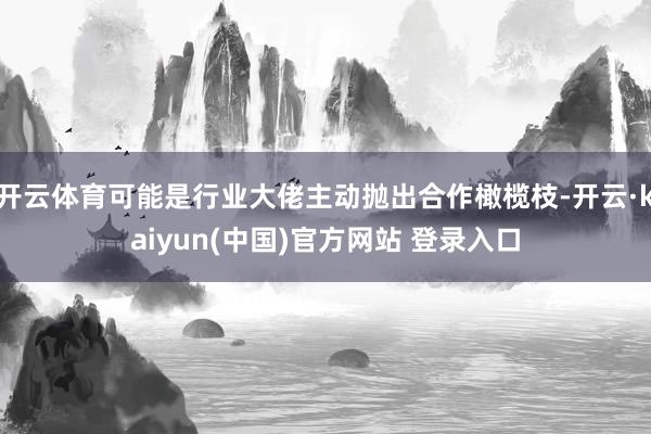 开云体育可能是行业大佬主动抛出合作橄榄枝-开云·kaiyun(中国)官方网站 登录入口