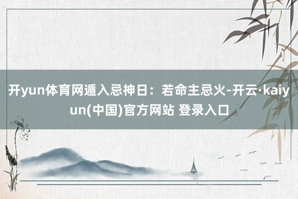 开yun体育网遁入忌神日：若命主忌火-开云·kaiyun(中国)官方网站 登录入口