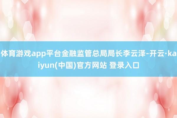 体育游戏app平台金融监管总局局长李云泽-开云·kaiyun(中国)官方网站 登录入口